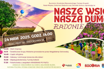 Burmistrz Grodziska Mazowieckiego Tomasz Krupski, Rada Miejska, Sołectwo Radonie oraz Ośrodek Kultury zapraszają na 24 MAJA 2025, GODZ. 14:00 PLAC PRZY UL. WIDOKOWA JA 14.00 Start imprezy NASZE WSIE NASZA DUMA RADONIE 14.15 - Świetlicowe Grupy Wokalne prowadzone przez Magdalenę Ostrowską 14.45 - Część oficjalna 15.00 - Zabawy i animacje taneczne dla dzieci 16.30 - Międzypokoleniowy Turniej Sołecki 17.30 - Potańcówka z zespołem KWADRANS PO PIĄTEJ ANIMACJE I DMUCHAŃCE DLA DZIECI, MALOWANIE BUZIEK, KUCHNIA POLOWA, STOISKA SOŁECKIE ORAZ KÓŁ GOSPODYŃ WIEJSKICH